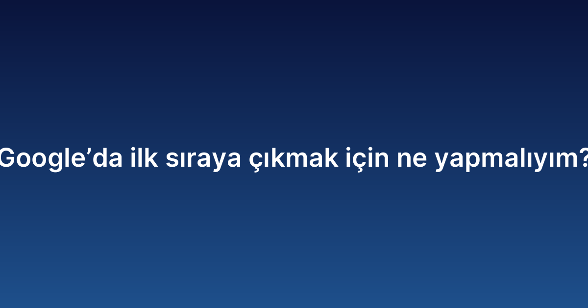 Google’da ilk sıraya çıkmak için ne yapmalıyım?