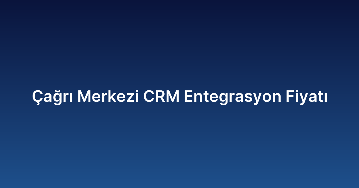 Çağrı Merkezi CRM Entegrasyon Fiyatı